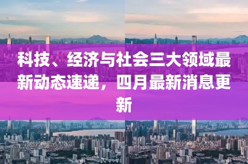 科技、经济与社会三大领域最新动态速递，四月最新消息更新