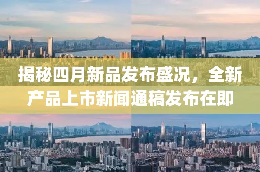揭秘四月新品发布盛况，全新产品上市新闻通稿发布在即