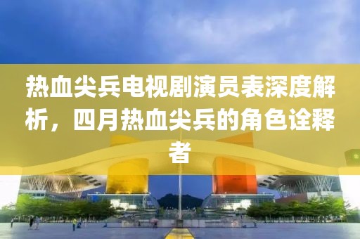 热血尖兵电视剧演员表深度解析，四月热血尖兵的角色诠释者