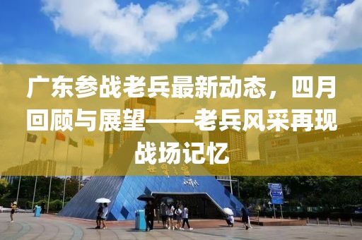 广东参战老兵最新动态，四月回顾与展望——老兵风采再现战场记忆