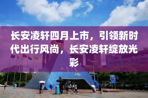 长安凌轩四月上市，引领新时代出行风尚，长安凌轩绽放光彩