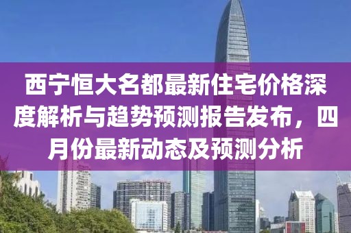 西宁恒大名都最新住宅价格深度解析与趋势预测报告发布，四月份最新动态及预测分析