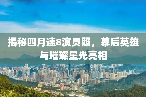 揭秘四月速8演员照，幕后英雄与璀璨星光亮相
