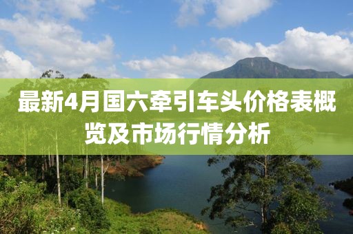 最新4月国六牵引车头价格表概览及市场行情分析