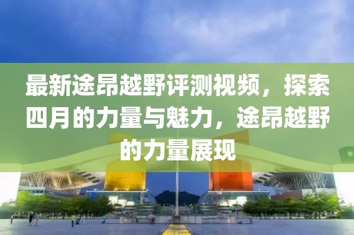 最新途昂越野评测视频，探索四月的力量与魅力，途昂越野的力量展现