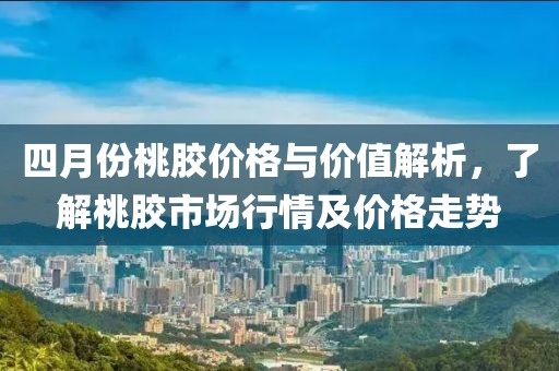 四月份桃胶价格与价值解析，了解桃胶市场行情及价格走势