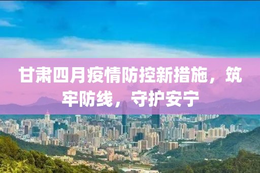 甘肃四月疫情防控新措施，筑牢防线，守护安宁