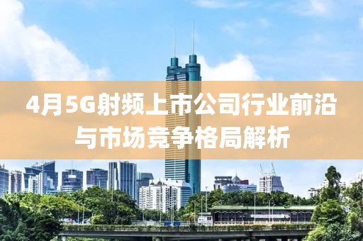 4月5G射频上市公司行业前沿与市场竞争格局解析