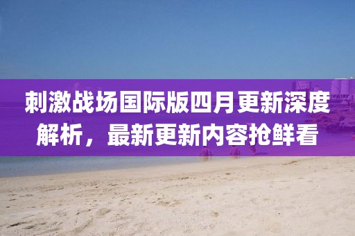 刺激战场国际版四月更新深度解析，最新更新内容抢鲜看