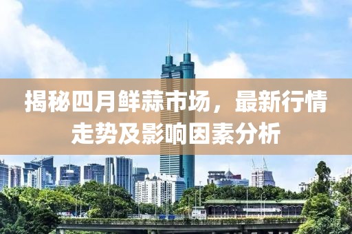 揭秘四月鲜蒜市场，最新行情走势及影响因素分析