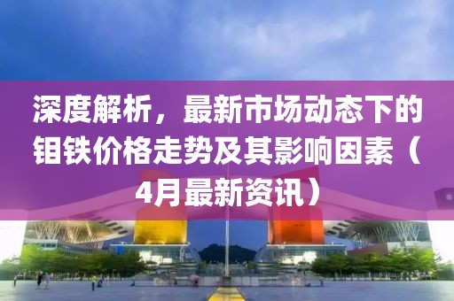 深度解析，最新市场动态下的钼铁价格走势及其影响因素（4月最新资讯）