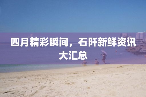四月精彩瞬间，石阡新鲜资讯大汇总