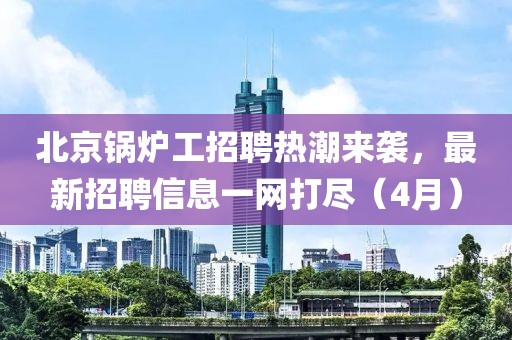 北京锅炉工招聘热潮来袭，最新招聘信息一网打尽（4月）