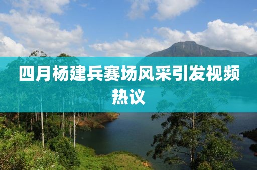四月杨建兵赛场风采引发视频热议