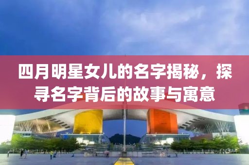 四月明星女儿的名字揭秘，探寻名字背后的故事与寓意
