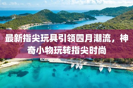 最新指尖玩具引领四月潮流，神奇小物玩转指尖时尚