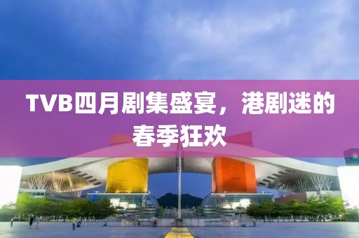 TVB四月剧集盛宴，港剧迷的春季狂欢