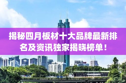 揭秘四月板材十大品牌最新排名及资讯独家揭晓榜单！