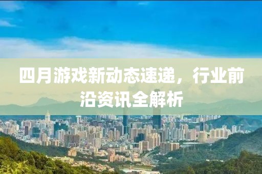 四月游戏新动态速递，行业前沿资讯全解析