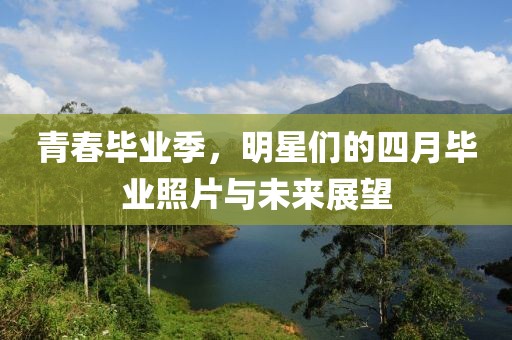 青春毕业季，明星们的四月毕业照片与未来展望