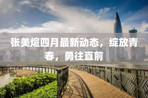 张美煊四月最新动态，绽放青春，勇往直前