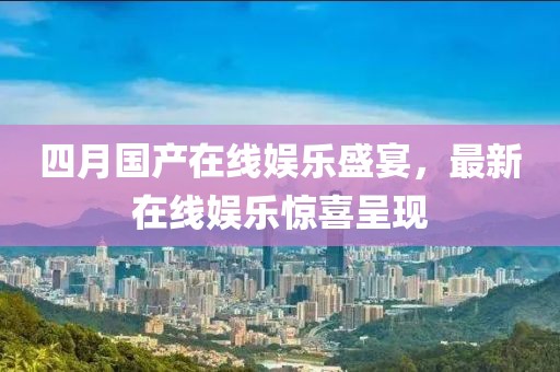 四月国产在线娱乐盛宴，最新在线娱乐惊喜呈现