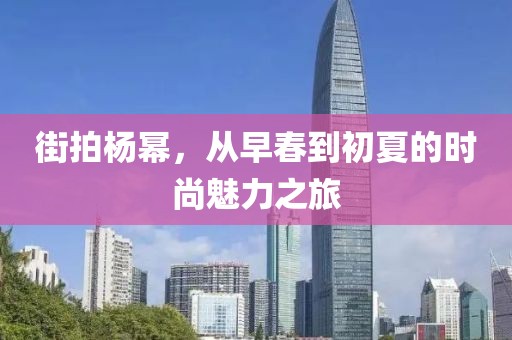 街拍杨幂，从早春到初夏的时尚魅力之旅