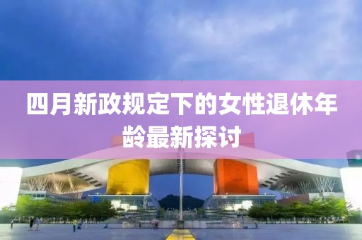 四月新政规定下的女性退休年龄最新探讨