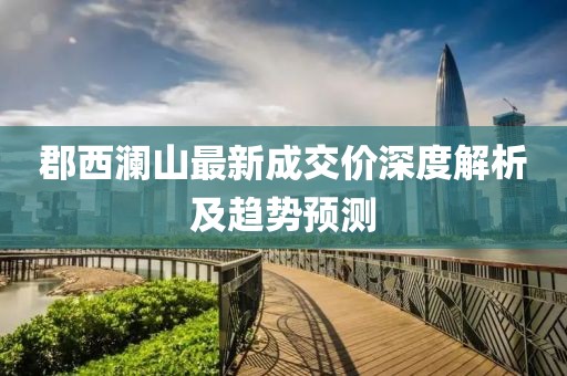 郡西澜山最新成交价深度解析及趋势预测
