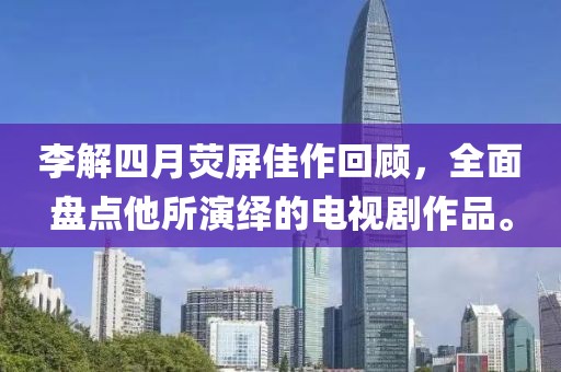 李解四月荧屏佳作回顾，全面盘点他所演绎的电视剧作品。