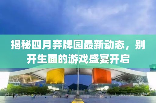 揭秘四月弃牌园最新动态，别开生面的游戏盛宴开启