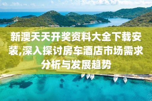 新澳天天开奖资料大全下载安装,深入探讨房车酒店市场需求分析与发展趋势