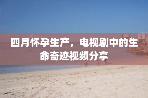 四月怀孕生产，电视剧中的生命奇迹视频分享