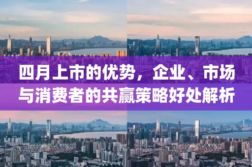 四月上市的优势，企业、市场与消费者的共赢策略好处解析