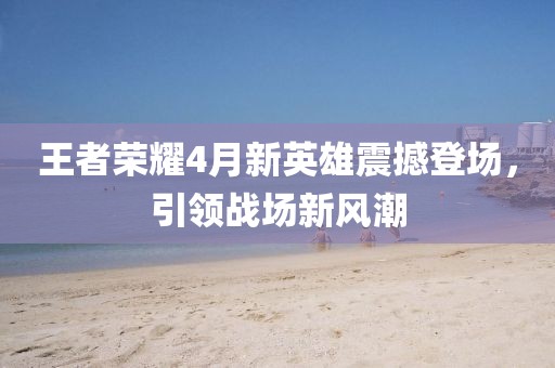 王者荣耀4月新英雄震撼登场，引领战场新风潮