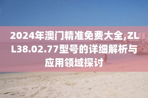 2024年澳门精准免费大全,ZLL38.02.77型号的详细解析与应用领域探讨