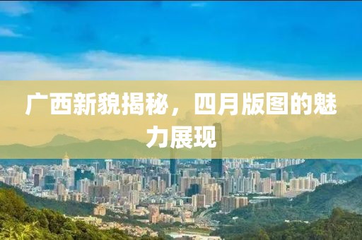 广西新貌揭秘，四月版图的魅力展现