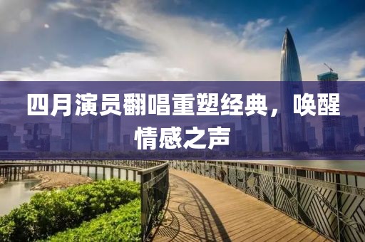 四月演员翻唱重塑经典，唤醒情感之声