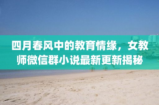 四月春风中的教育情缘，女教师微信群小说最新更新揭秘
