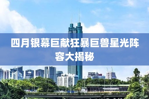 四月银幕巨献狂暴巨兽星光阵容大揭秘