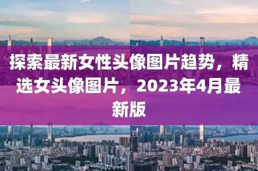 探索最新女性头像图片趋势，精选女头像图片，2023年4月最新版