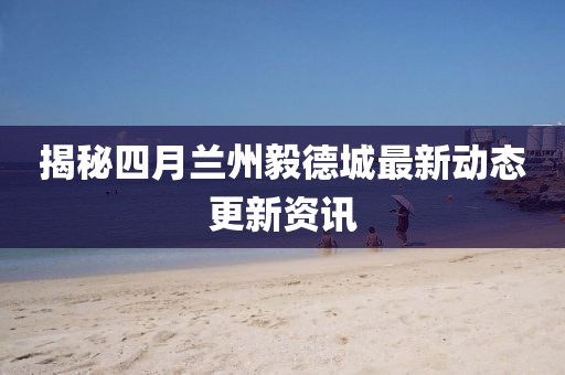 揭秘四月兰州毅德城最新动态更新资讯