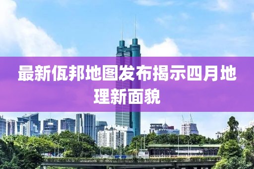 最新佤邦地图发布揭示四月地理新面貌