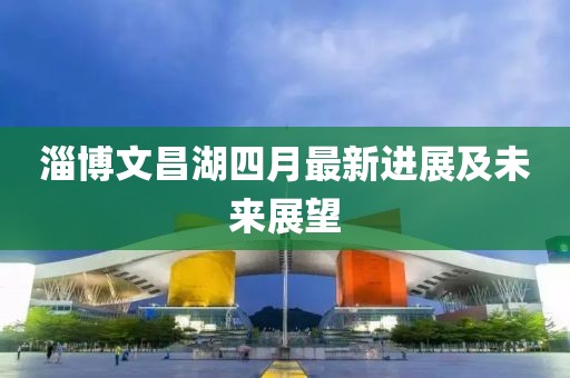 淄博文昌湖四月最新进展及未来展望