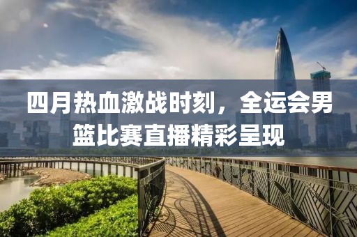 四月热血激战时刻，全运会男篮比赛直播精彩呈现
