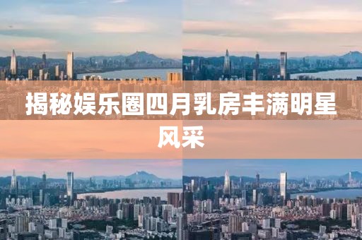 揭秘娱乐圈四月乳房丰满明星风采
