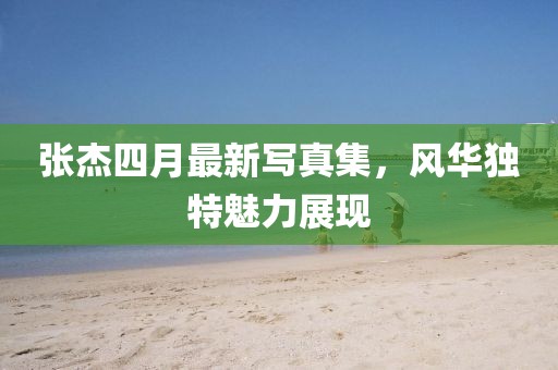 张杰四月最新写真集，风华独特魅力展现