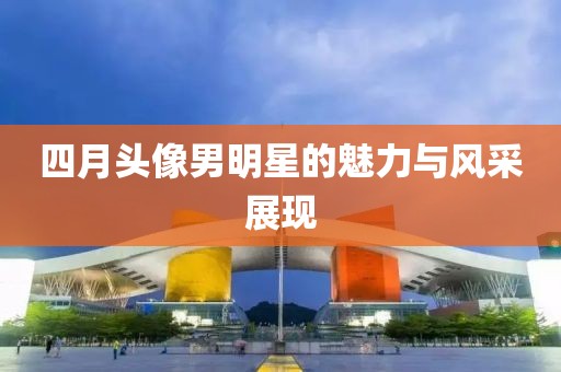 四月头像男明星的魅力与风采展现