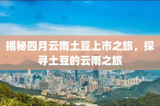 揭秘四月云南土豆上市之旅，探寻土豆的云南之旅