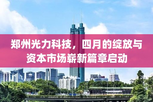 郑州光力科技，四月的绽放与资本市场崭新篇章启动